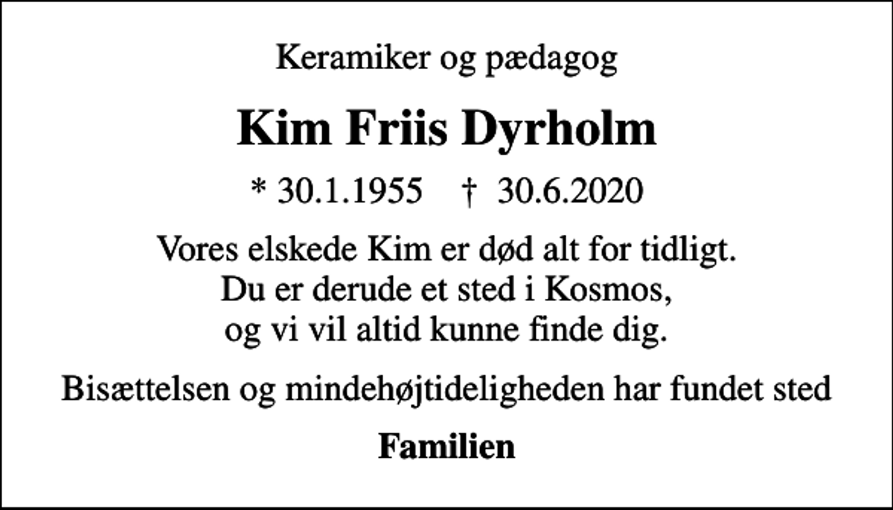 <p>Keramiker og pædagog<br />Kim Friis Dyrholm<br />* 30.1.1955 ✝ 30.6.2020<br />Vores elskede Kim er død alt for tidligt. Du er derude et sted i Kosmos, og vi vil altid kunne finde dig.<br />Bisættelsen og mindehøjtideligheden har fundet sted<br />Familien</p>
