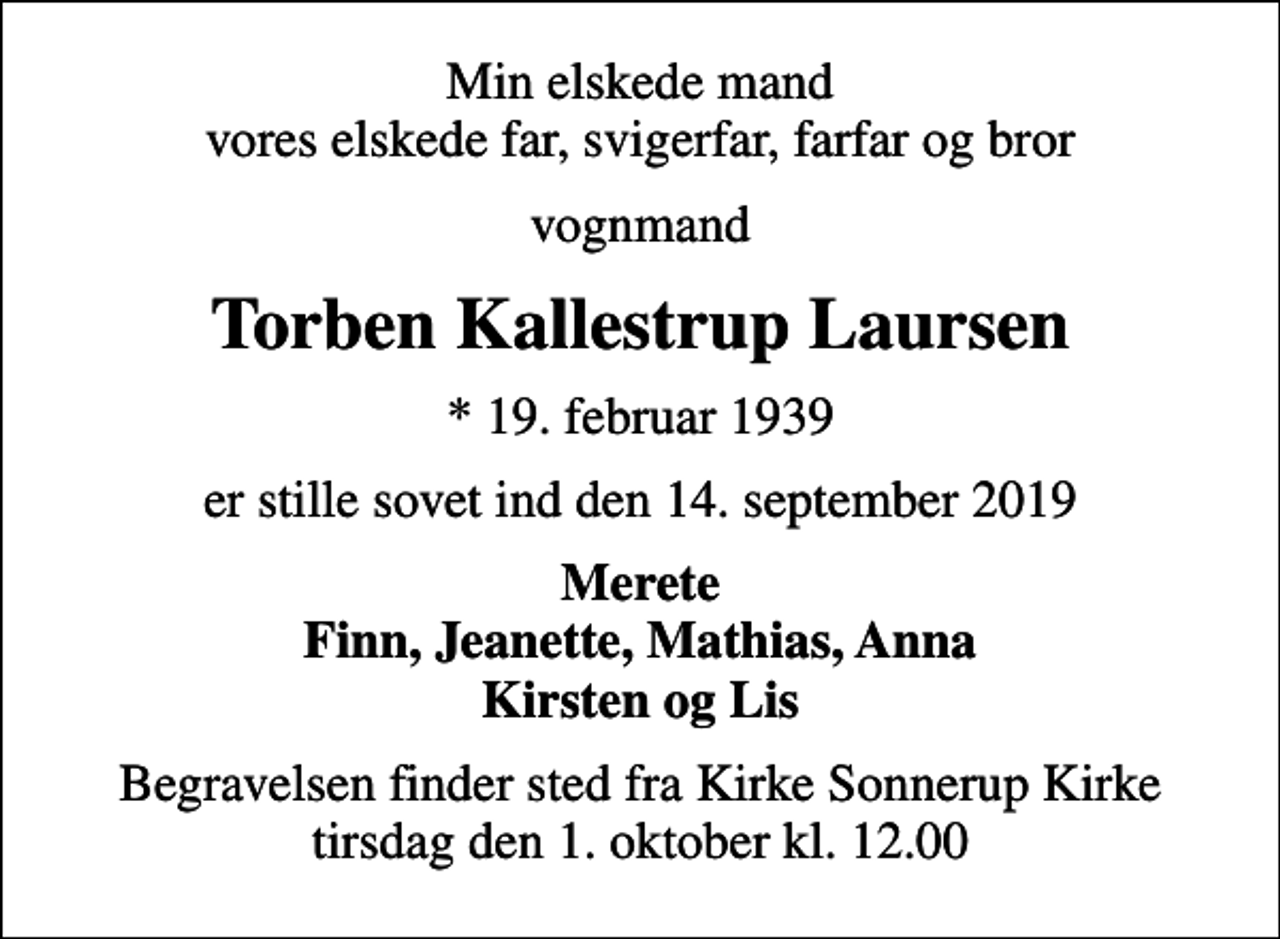<p>Min elskede mand vores elskede far, svigerfar, farfar og bror<br />vognmand<br />Torben Kallestrup Laursen<br />* 19. februar 1939<br />er stille sovet ind den 14. september 2019<br />Merete Finn, Jeanette, Mathias, Anna Kirsten og Lis<br />Begravelsen finder sted fra Kirke Sonnerup Kirke tirsdag den 1. oktober kl. 12.00</p>