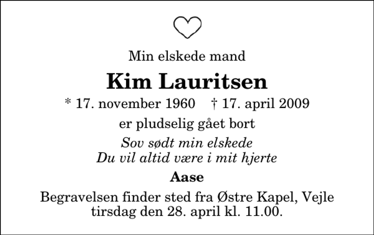 <p>Min elskede mand<br />Kim Lauritsen<br />* 17. november 1960 ✝ 17. april 2009<br />er pludselig gået bort<br />Sov sødt min elskede Du vil altid være i mit hjerte<br />Aase<br />Begravelsen finder sted fra Østre Kapel, Vejle tirsdag den 28. april kl. 11.00</p>