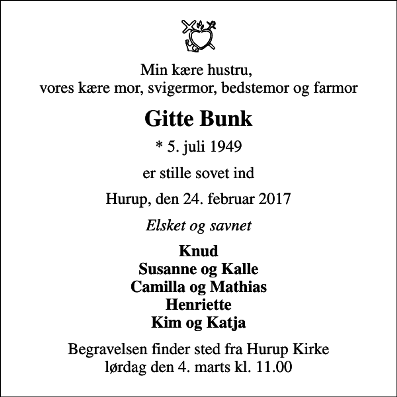 <p>Min kære hustru, vores kære mor, svigermor, bedstemor og farmor<br />Gitte Bunk<br />* 5. juli 1949<br />er stille sovet ind<br />Hurup, den 24. februar 2017<br />Elsket og savnet<br />Knud Susanne og Kalle Camilla og Mathias Henriette Kim og Katja<br />Begravelsen finder sted fra Hurup Kirke lørdag den 4. marts kl. 11.00</p>