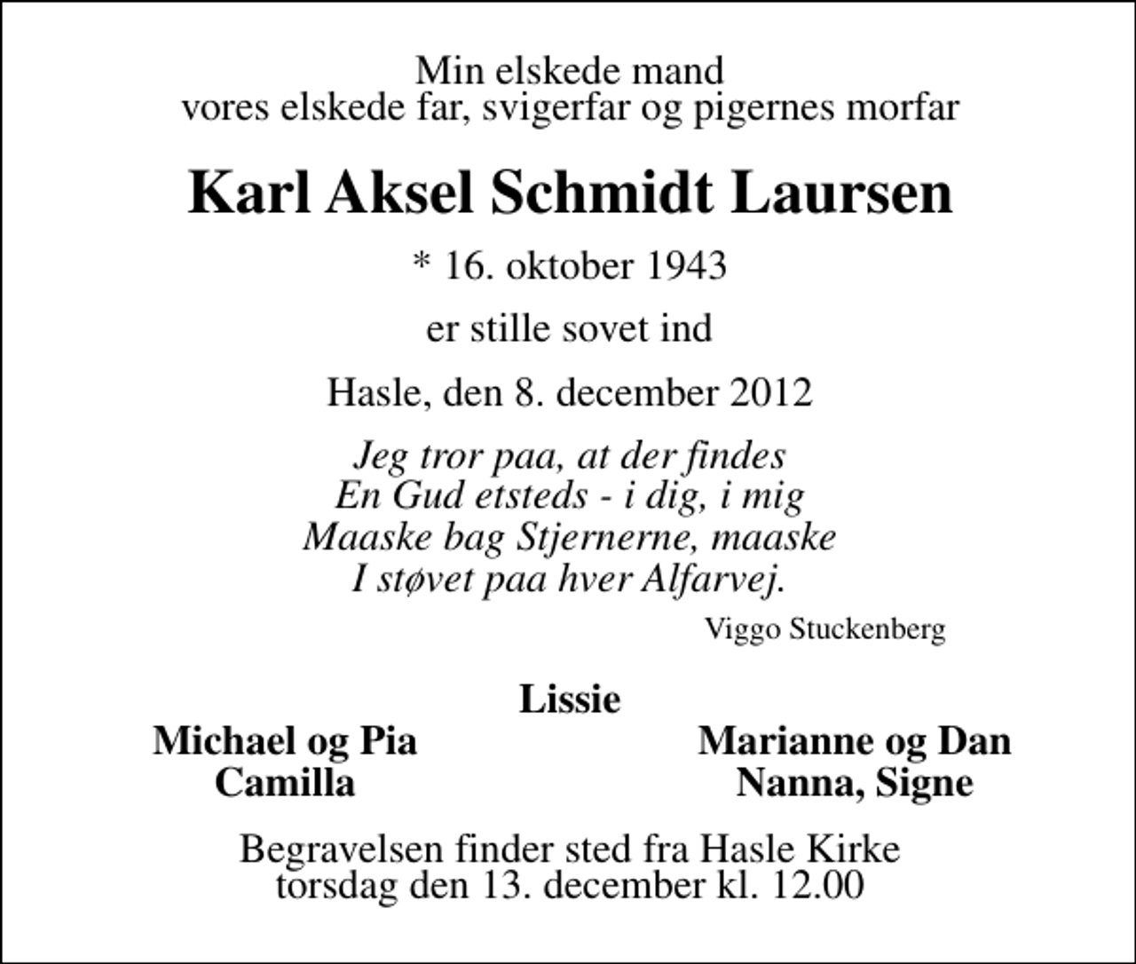 <p>Min elskede mand vores elskede far, svigerfar og pigernes morfar<br />Karl Aksel Schmidt Laursen<br />* 16. oktober 1943<br />er stille sovet ind<br />Hasle, den 8. december 2012<br />Jeg tror paa, at der findes En Gud etsteds - i dig, i mig Maaske bag Stjernerne, maaske I støvet paa hver Alfarvej. Viggo Stuckenberg<br />Lissie<br />Michael og Pia<br />Marianne og Dan<br />Camilla<br />Nanna, Signe<br />Begravelsen finder sted fra Hasle Kirke torsdag den 13. december kl. 12.00</p>