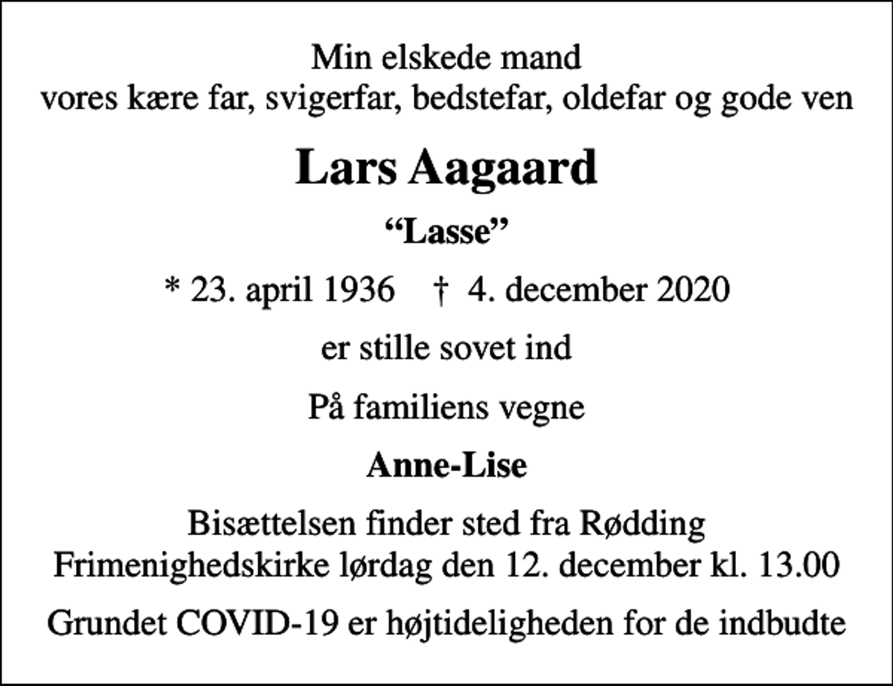 <p>Min elskede mand vores kære far, svigerfar, bedstefar, oldefar og gode ven<br />Lars Aagaard<br />Lasse<br />* 23. april 1936 ✝ 4. december 2020<br />er stille sovet ind<br />På familiens vegne<br />Anne-Lise<br />Bisættelsen finder sted fra Rødding Frimenighedskirke lørdag den 12. december kl. 13.00<br />Grundet COVID-19 er højtideligheden for de indbudte</p>