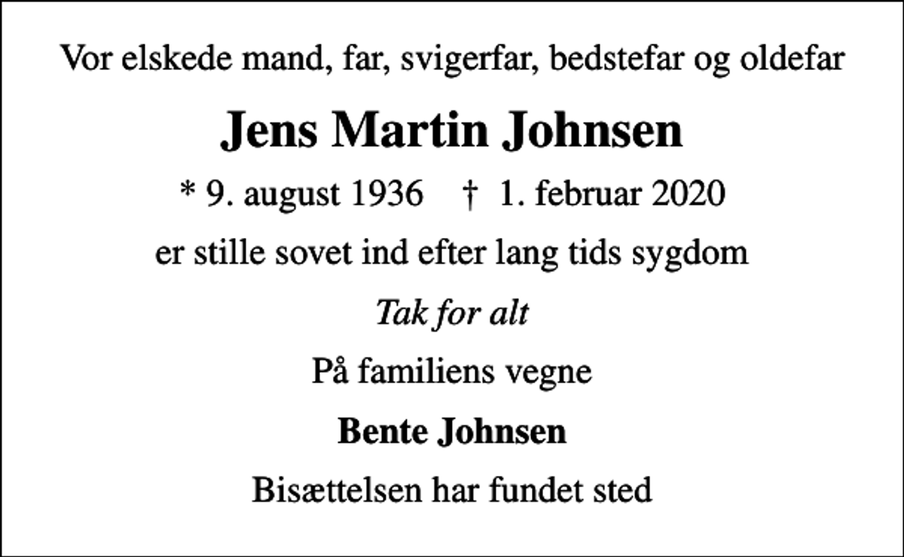 <p>Vor elskede mand, far, svigerfar, bedstefar og oldefar<br />Jens Martin Johnsen<br />* 9. august 1936 ✝ 1. februar 2020<br />er stille sovet ind efter lang tids sygdom<br />Tak for alt<br />På familiens vegne<br />Bente Johnsen<br />Bisættelsen har fundet sted</p>