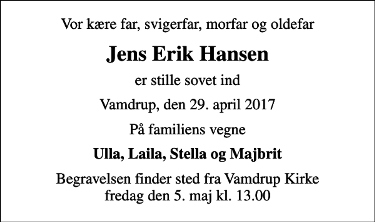 <p>Vor kære far, svigerfar, morfar og oldefar<br />Jens Erik Hansen<br />er stille sovet ind<br />Vamdrup, den 29. april 2017<br />På familiens vegne<br />Ulla, Laila, Stella og Majbrit<br />Begravelsen finder sted fra Vamdrup Kirke fredag den 5. maj kl. 13.00</p>