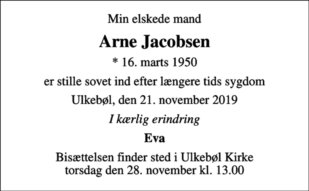 <p>Min elskede mand<br />Arne Jacobsen<br />* 16. marts 1950<br />er stille sovet ind efter længere tids sygdom<br />Ulkebøl, den 21. november 2019<br />I kærlig erindring<br />Eva<br />Bisættelsen finder sted i Ulkebøl Kirke torsdag den 28. november kl. 13.00</p>