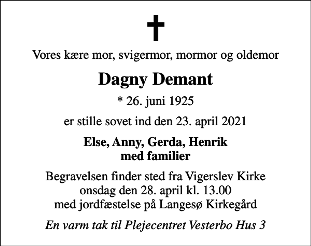<p>Vores kære mor, svigermor, mormor og oldemor<br />Dagny Demant<br />* 26. juni 1925<br />er stille sovet ind den 23. april 2021<br />Else, Anny, Gerda, Henrik med familier<br />Begravelsen finder sted fra Vigerslev Kirke onsdag den 28. april kl. 13.00 med jordfæstelse på Langesø Kirkegård<br />En varm tak til Plejecentret Vesterbo Hus 3</p>
