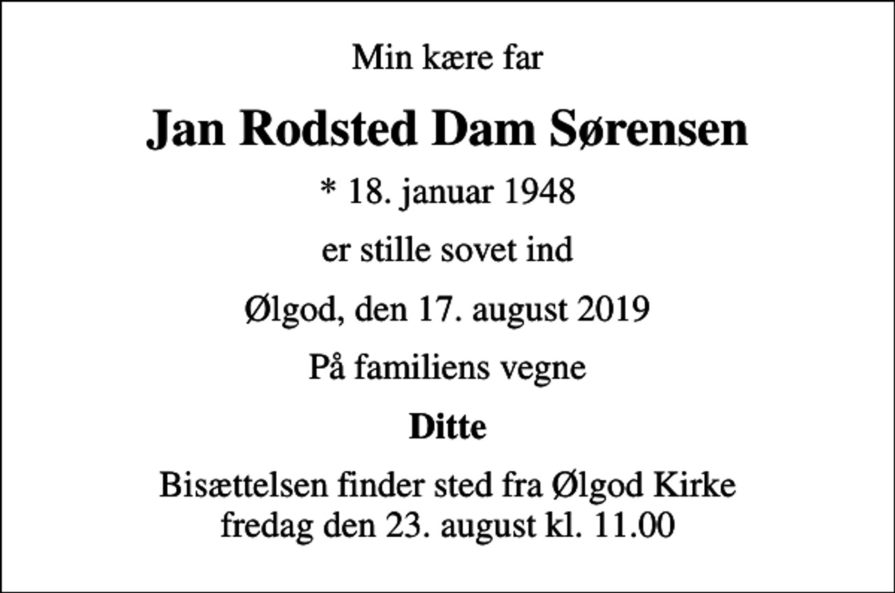<p>Min kære far<br />Jan Rodsted Dam Sørensen<br />* 18. januar 1948<br />er stille sovet ind<br />Ølgod, den 17. august 2019<br />På familiens vegne<br />Ditte<br />Bisættelsen finder sted fra Ølgod Kirke fredag den 23. august kl. 11.00</p>