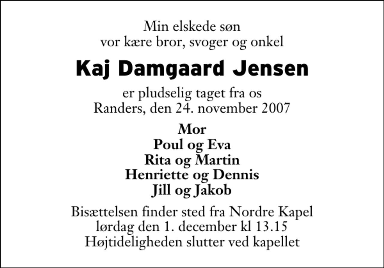 <p>Min elskede søn vor kære bror, svoger og onkel<br />Kaj Damgaard Jensen<br />er pludselig taget fra os Randers, den 24. november 2007<br />Mor Poul og Eva Rita og Martin Henriette og Dennis Jill og Jakob<br />Bisættelsen finder sted fra Nordre Kapel lørdag den 1. december kl 13.15 Højtideligheden slutter ved kapellet</p>