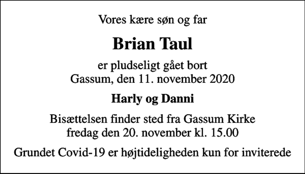 <p>Vores kære søn og far<br />Brian Taul<br />er pludseligt gået bort Gassum, den 11. november 2020<br />Harly og Danni<br />Bisættelsen finder sted fra Gassum Kirke fredag den 20. november kl. 15.00<br />Grundet Covid-19 er højtideligheden kun for inviterede</p>