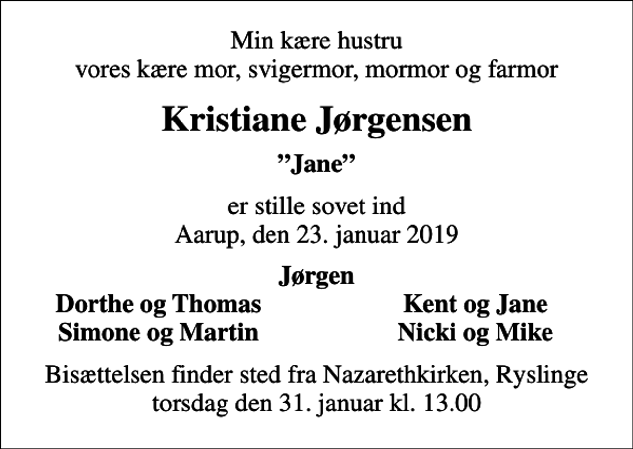 <p>Min kære hustru vores kære mor, svigermor, mormor og farmor<br />Kristiane Jørgensen<br />Jane<br />er stille sovet ind Aarup, den 23. januar 2019<br />Jørgen<br />Dorthe og Thomas<br />Kent og Jane<br />Simone og Martin<br />Nicki og Mike<br />Bisættelsen finder sted fra Nazarethkirken, Ryslinge torsdag den 31. januar kl. 13.00</p>