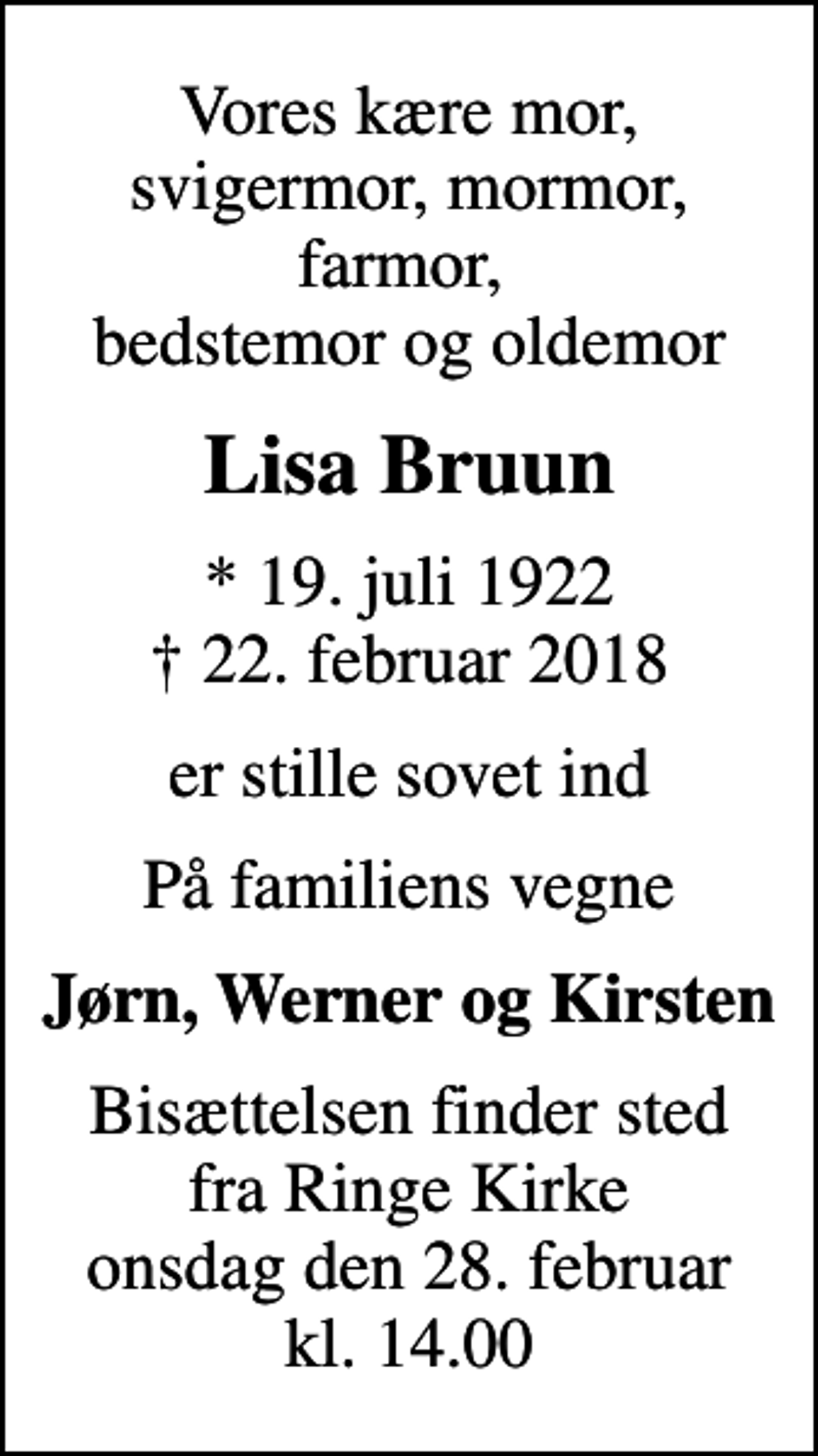 <p>Vores kære mor, svigermor, mormor, farmor, bedstemor og oldemor<br />Lisa Bruun<br />* 19. juli 1922<br />✝ 22. februar 2018<br />er stille sovet ind<br />På familiens vegne<br />Jørn, Werner og Kirsten<br />Bisættelsen finder sted fra Ringe Kirke onsdag den 28. februar kl. 14.00</p>