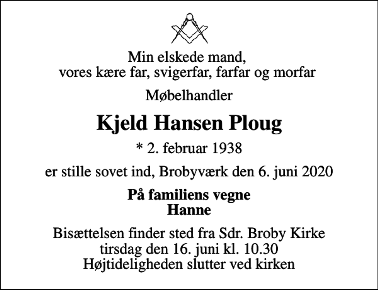 <p>Min elskede mand, vores kære far, svigerfar, farfar og morfar<br />Møbelhandler<br />Kjeld Hansen Ploug<br />* 2. februar 1938<br />er stille sovet ind, Brobyværk den 6. juni 2020<br />På familiens vegne Hanne<br />Bisættelsen finder sted fra Sdr. Broby Kirke tirsdag den 16. juni kl. 10.30 Højtideligheden slutter ved kirken</p>