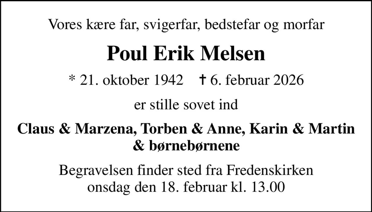 Vores kære far, svigerfar, bedstefar og morfar
Poul Erik Melsen
* 21. oktober 1942    ✝ 6. februar 2026
er stille sovet ind
Claus & Marzena, Torben & Anne, Karin & Martin & børnebørnene
Begravelsen finder sted fra Fredenskirken  onsdag den 18. februar kl. 13.00