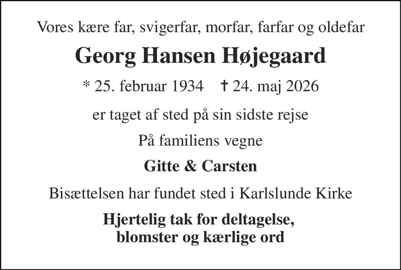 Vores kære far, svigerfar, morfar, farfar og oldefar 
Georg Hansen Højegaard 
* 25. februar 1934    ✝ 24. maj 2026 
er taget af sted på sin sidste rejse 
På familiens vegne 
Gitte & Carsten 
Bisættelsen har fundet sted i Karlslunde Kirke 
Hjertelig tak for deltagelse,  blomster og kærlige ord