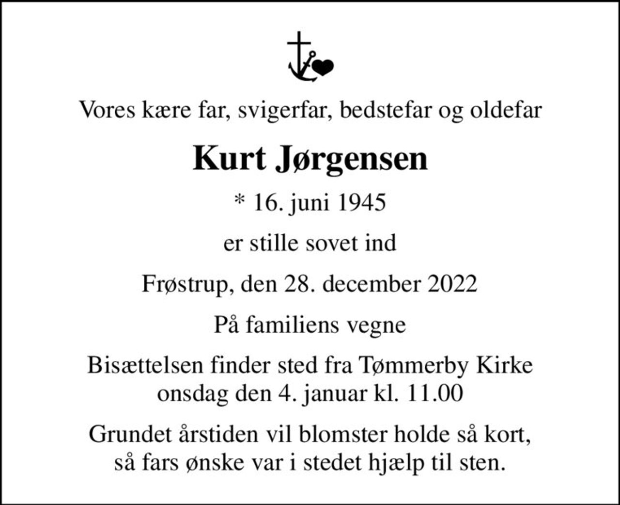 Vores kære far, svigerfar, bedstefar og oldefar
Kurt Jørgensen
* 16. juni 1945
er stille sovet ind
Frøstrup, den 28. december 2022
På familiens vegne
Bisættelsen finder sted fra Tømmerby Kirke  onsdag den 4. januar kl. 11.00 
Grundet årstiden vil blomster holde så kort, så fars ønske var i stedet hjælp til sten.