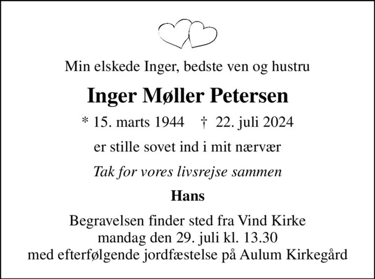Min elskede Inger, bedste ven og hustru
Inger Møller Petersen
* 15. marts 1944    ✝ 22. juli 2024
er stille sovet ind i mit nærvær
Tak for vores livsrejse sammen
Hans
Begravelsen finder sted fra Vind Kirke  mandag den 29. juli kl. 13.30  med efterfølgende jordfæstelse på Aulum Kirkegård