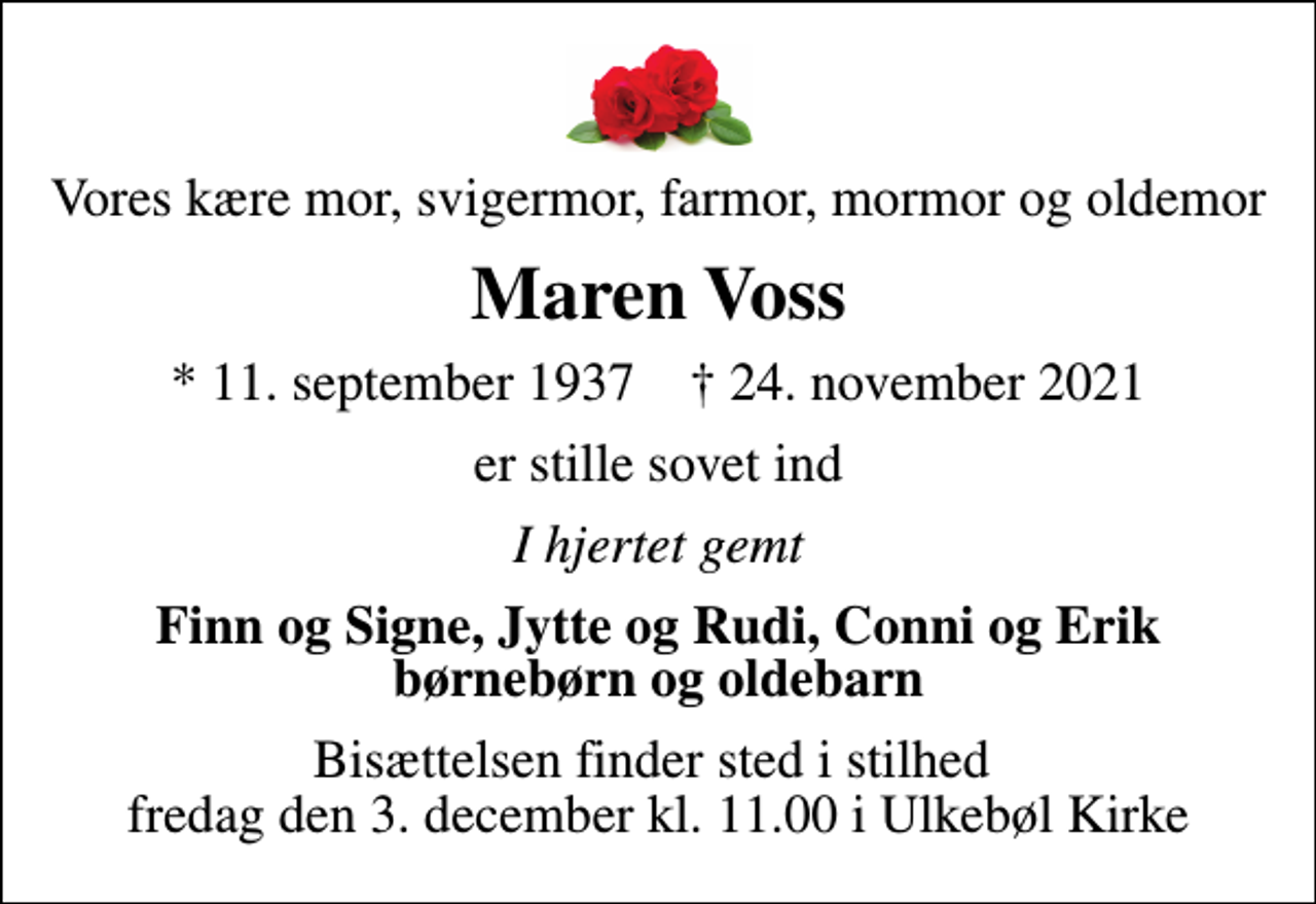 <p>Vores kære mor, svigermor, farmor, mormor og oldemor<br />Maren Voss<br />* 11. september 1937 ✝ 24. november 2021<br />er stille sovet ind<br />I hjertet gemt<br />Finn og Signe, Jytte og Rudi, Conni og Erik børnebørn og oldebarn<br />Bisættelsen finder sted i stilhed fredag den 3. december kl. 11.00 i Ulkebøl Kirke</p>