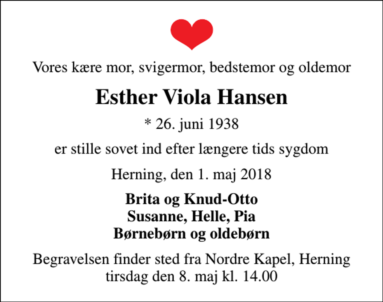 <p>Vores kære mor, svigermor, bedstemor og oldemor<br />Esther Viola Hansen<br />* 26. juni 1938<br />er stille sovet ind efter længere tids sygdom<br />Herning, den 1. maj 2018<br />Brita og Knud-Otto Susanne, Helle, Pia Børnebørn og oldebørn<br />Begravelsen finder sted fra Nordre Kapel, Herning tirsdag den 8. maj kl. 14.00</p>