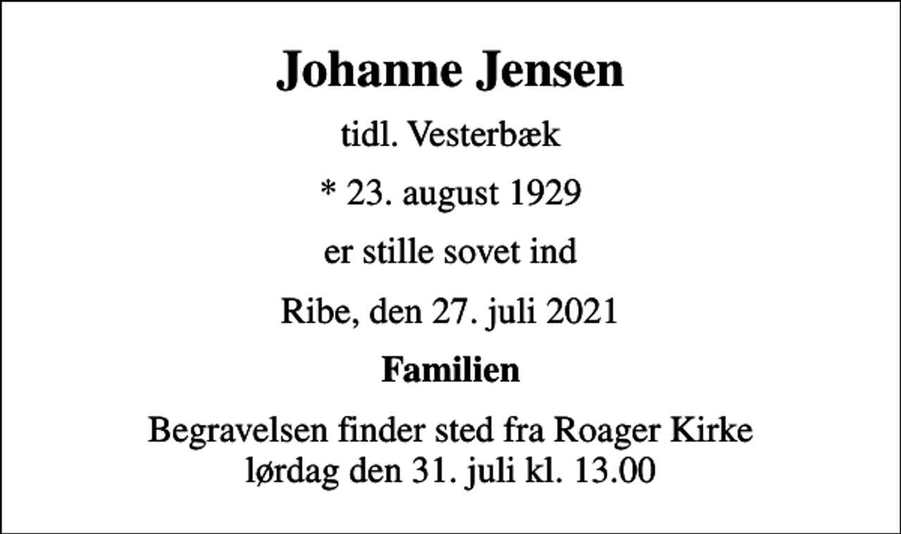 <p>Johanne Jensen<br />tidl. Vesterbæk<br />* 23. august 1929<br />er stille sovet ind<br />Ribe, den 27. juli 2021<br />Familien<br />Begravelsen finder sted fra Roager Kirke lørdag den 31. juli kl. 13.00</p>