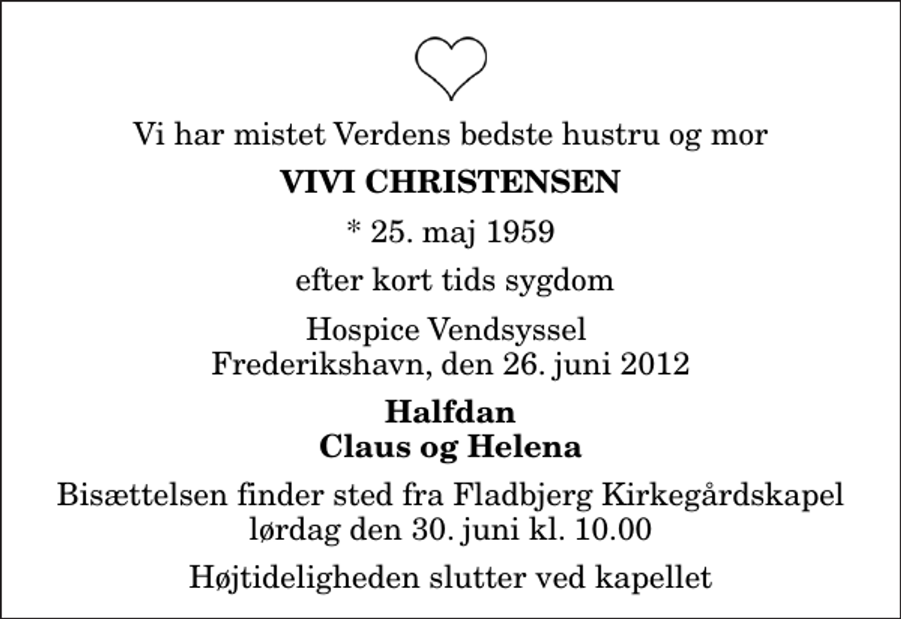 <p>Vi har mistet Verdens bedste hustru og mor<br />Vivi Christensen<br />* 25. maj 1959<br />efter kort tids sygdom<br />Hospice Vendsyssel Frederikshavn, den 26. juni 2012<br />Halfdan Claus og Helena<br />Bisættelsen finder sted fra Fladbjerg Kirkegårdskapel lørdag den 30. juni kl. 10.00 Højtideligheden slutter ved kapellet</p>