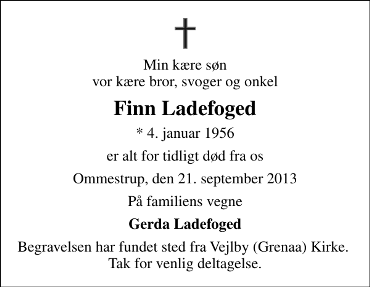 <p>Min kære søn vor kære bror, svoger og onkel<br />Finn Ladefoged<br />* 4. januar 1956<br />er alt for tidligt død fra os<br />Ommestrup, den 21. september 2013<br />På familiens vegne<br />Gerda Ladefoged<br />Begravelsen har fundet sted fra Vejlby (Grenaa) Kirke. Tak for venlig deltagelse.</p>