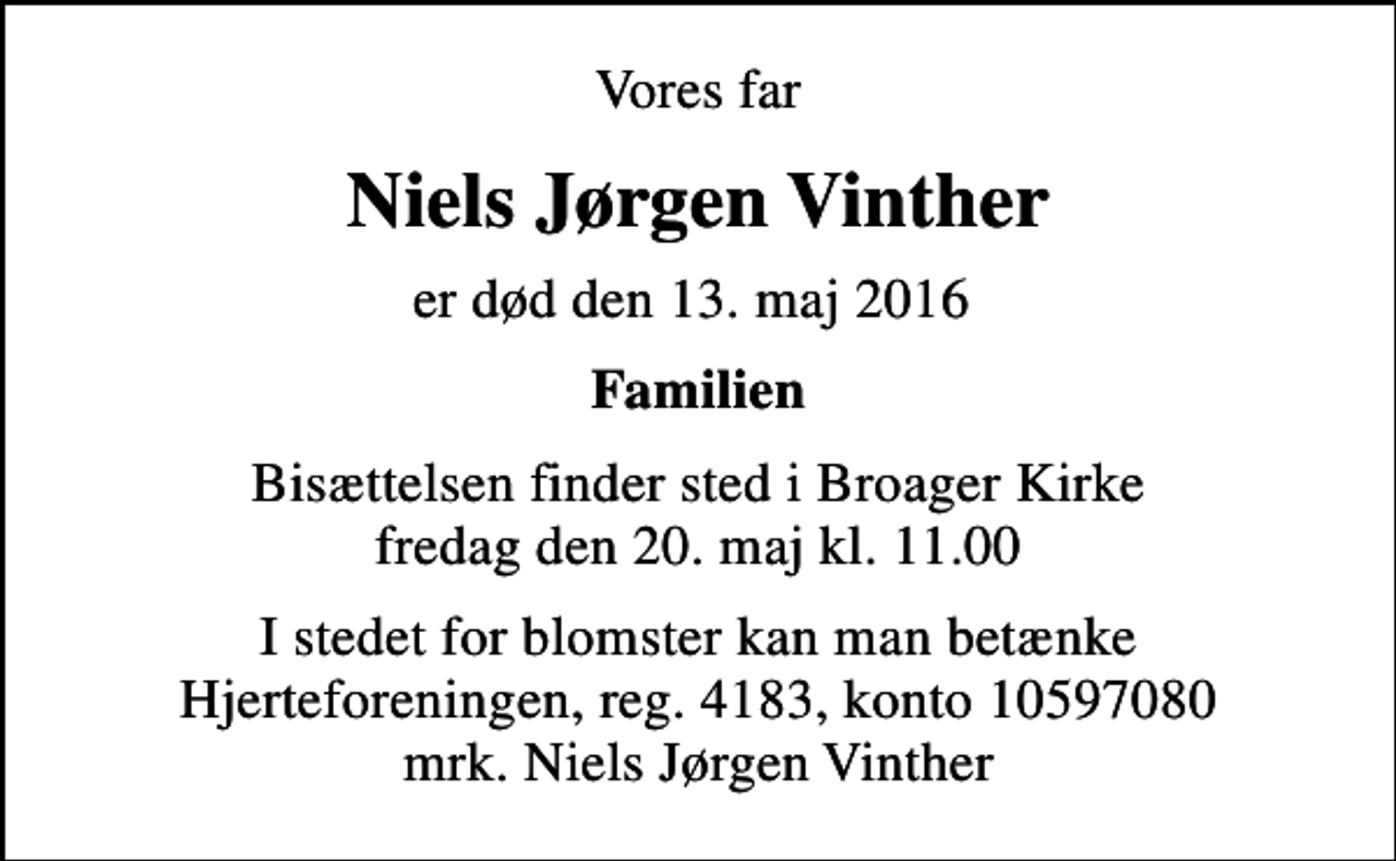 <p>Vores far<br />Niels Jørgen Vinther<br />er død den 13. maj 2016<br />Familien<br />Bisættelsen finder sted i Broager Kirke fredag den 20. maj kl. 11.00<br />I stedet for evt. blomster kan man betænke<br />Hjerteforeningen reg.4183,konto10597080mrk. Niels Jørgen<br />Vinther<br />I stedet for blomster kan man betænke Hjerteforeningen, reg. 4183, konto 10597080 mrk. Niels Jørgen Vinther</p>
