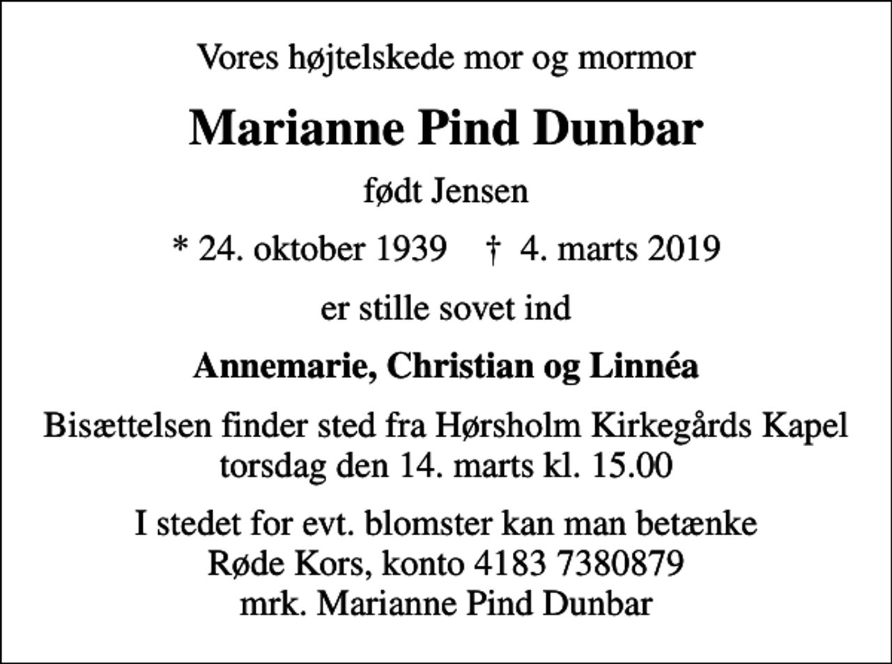 <p>Vores højtelskede mor og mormor<br />Marianne Pind Dunbar<br />født Jensen<br />* 24. oktober 1939 ✝ 4. marts 2019<br />er stille sovet ind<br />Annemarie, Christian og Linnéa<br />Bisættelsen finder sted fra Hørsholm Kirkegårds Kapel torsdag den 14. marts kl. 15.00<br />I stedet for evt. blomster kan man betænke<br />Røde Kors konto41837380879mrk. Marianne Pind<br />Dunbar</p>