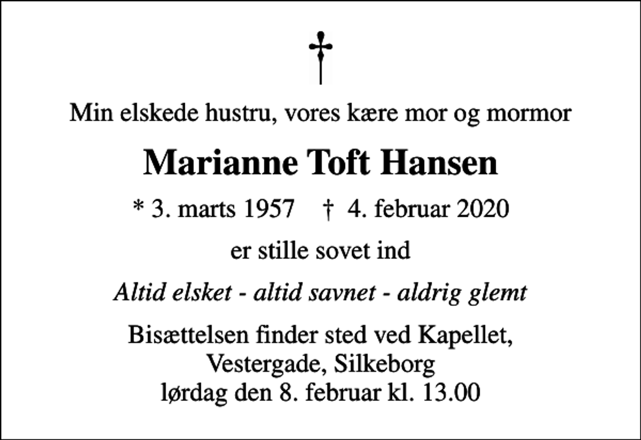 <p>Min elskede hustru, vores kære mor og mormor<br />Marianne Toft Hansen<br />* 3. marts 1957 ✝ 4. februar 2020<br />er stille sovet ind<br />Altid elsket - altid savnet - aldrig glemt<br />Bisættelsen finder sted ved Kapellet, Vestergade, Silkeborg lørdag den 8. februar kl. 13.00</p>