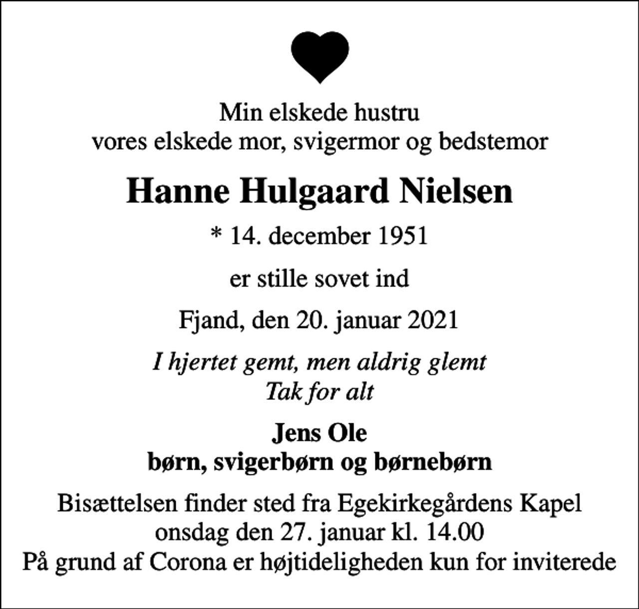 <p>Min elskede hustru vores elskede mor, svigermor og bedstemor<br />Hanne Hulgaard Nielsen<br />* 14. december 1951<br />er stille sovet ind<br />Fjand, den 20. januar 2021<br />I hjertet gemt, men aldrig glemt Tak for alt<br />Jens Ole børn, svigerbørn og børnebørn<br />Bisættelsen finder sted fra Egekirkegårdens Kapel onsdag den 27. januar kl. 14.00 På grund af Corona er højtideligheden kun for inviterede</p>