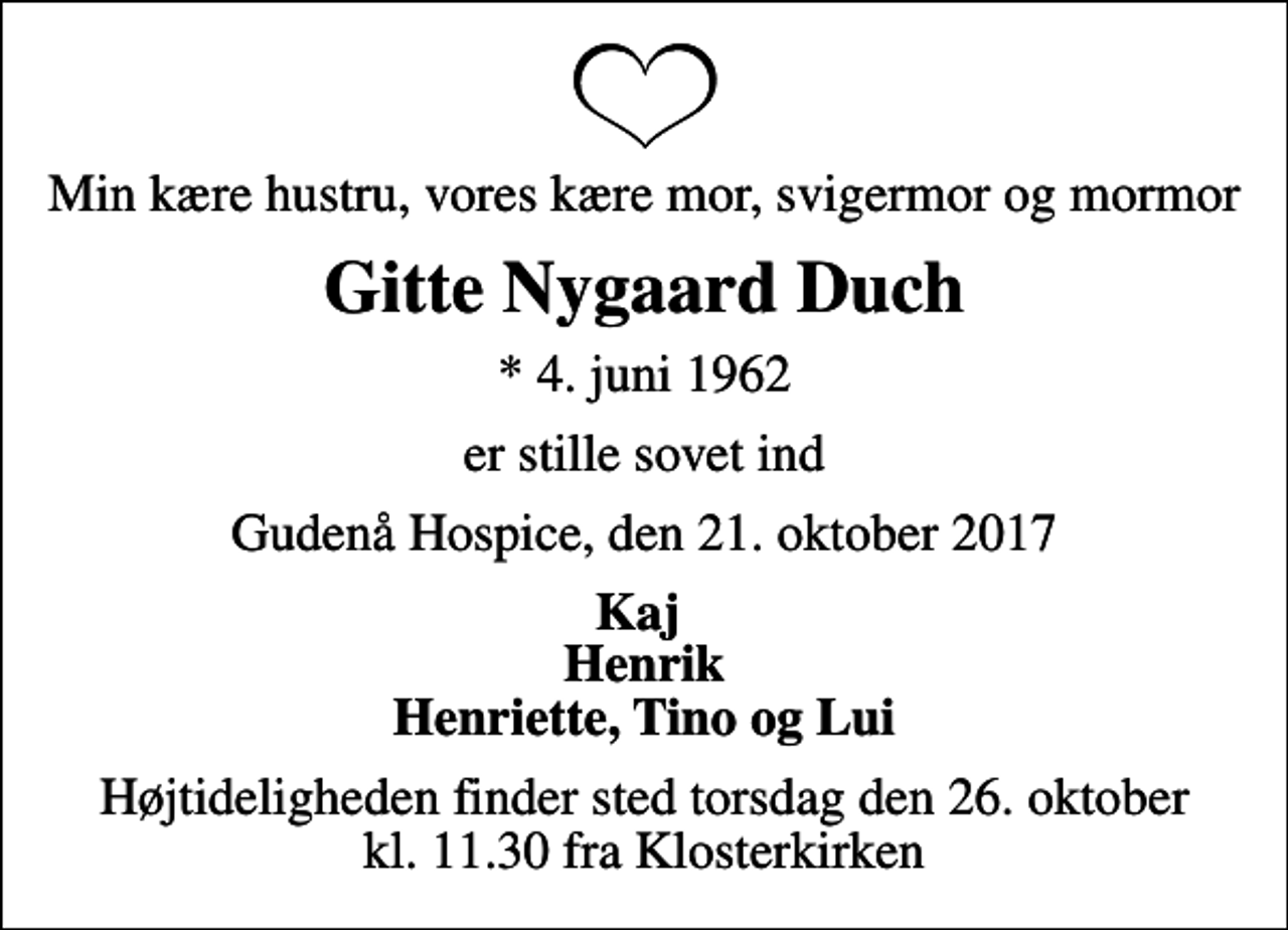 <p>Min kære hustru, vores kære mor, svigermor og mormor<br />Gitte Nygaard Duch<br />* 4. juni 1962<br />er stille sovet ind<br />Gudenå Hospice, den 21. oktober 2017<br />Kaj Henrik Henriette, Tino og Lui<br />Højtideligheden finder sted torsdag den 26. oktober kl. 11.30 fra Klosterkirken</p>