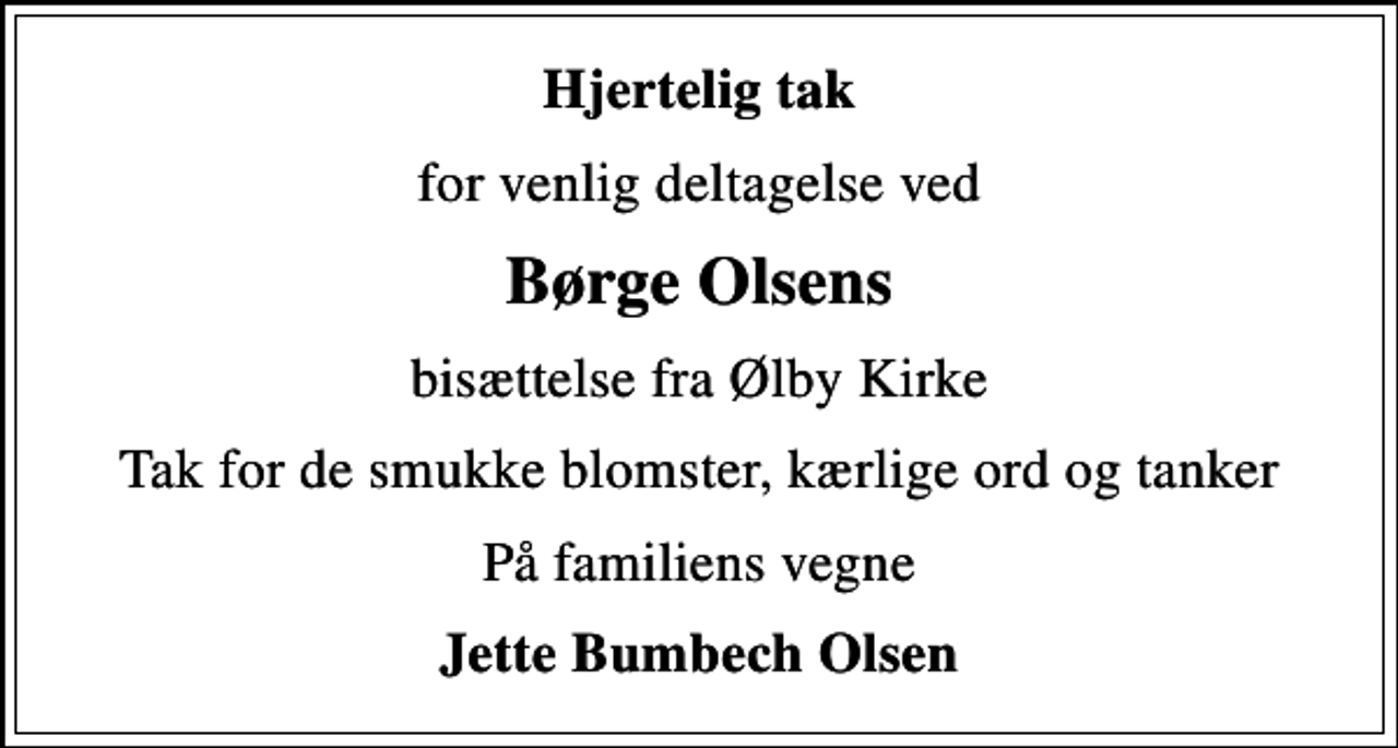 <p>Hjertelig tak<br />for venlig deltagelse ved<br />Børge Olsens<br />bisættelse fra Ølby Kirke<br />Tak for de smukke blomster, kærlige ord og tanker<br />På familiens vegne<br />Jette Bumbech Olsen</p>