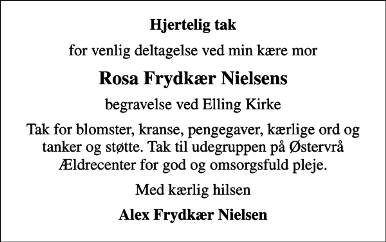 <p>Hjertelig tak<br />for venlig deltagelse ved min kære mor<br />Rosa Frydkær Nielsens<br />begravelse ved Elling Kirke<br />Tak for blomster, kranse, pengegaver, kærlige ord og tanker og støtte. Tak til udegruppen på Østervrå Ældrecenter for god og omsorgsfuld pleje.<br />Med kærlig hilsen<br />Alex Frydkær Nielsen</p>