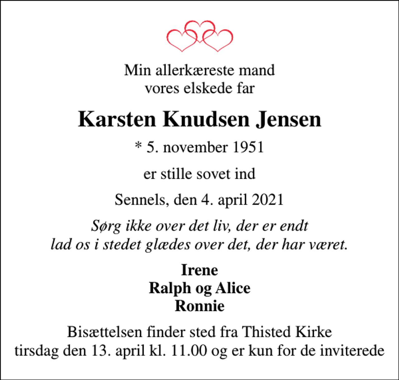 <p>Min allerkæreste mand vores elskede far<br />Karsten Knudsen Jensen<br />* 5. november 1951<br />er stille sovet ind<br />Sennels, den 4. april 2021<br />Sørg ikke over det liv, der er endt lad os i stedet glædes over det, der har været.<br />Irene Ralph og Alice Ronnie<br />Bisættelsen finder sted fra Thisted Kirke tirsdag den 13. april kl. 11.00 og er kun for de inviterede</p>