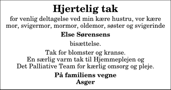 <p>Hjertelig tak<br />for venlig deltagelse ved min kære hustru, vor kære mor, svigermor, mormor, oldemor, søster og svigerinde<br />Else Sørensens<br />bisættelse.<br />Tak for blomster og kranse. En særlig varm tak til Hjemmeplejen og Det Palliative Team for kærlig omsorg og pleje.<br />På familiens vegne Asger</p>