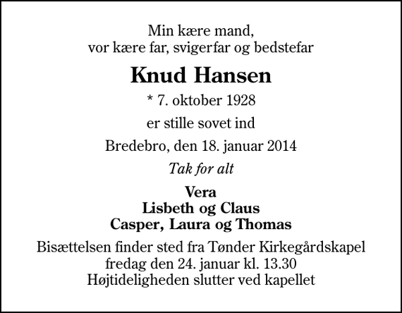 <p>Min kære mand, vor kære far, svigerfar og bedstefar<br />Knud Hansen<br />* 7. oktober 1928<br />er stille sovet ind<br />Bredebro, den 18. januar 2014<br />Tak for alt<br />Vera Lisbeth og Claus Casper, Laura og Thomas<br />Bisættelsen finder sted fra Tønder Kirkegårdskapel fredag den 24. januar kl. 13.30 Højtideligheden slutter ved kapellet</p>