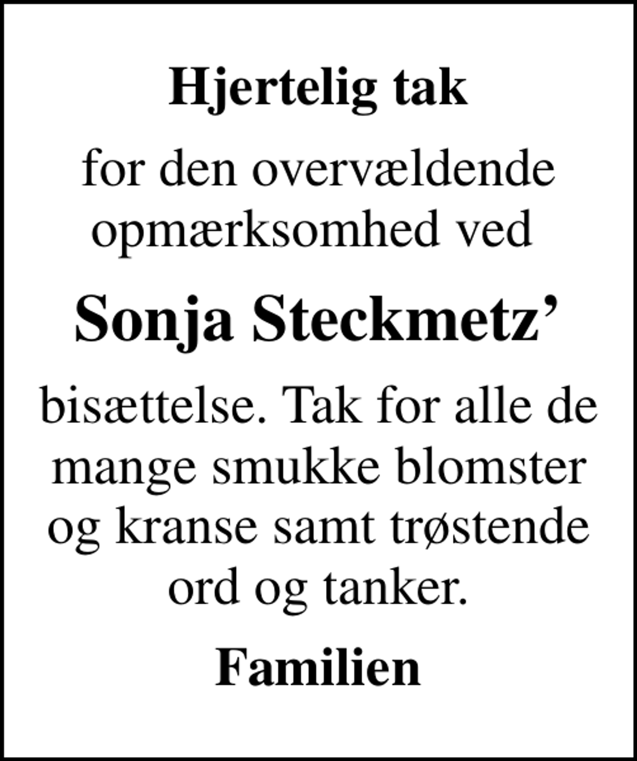 <p>Hjertelig tak<br />for den overvældende opmærksomhed ved<br />Sonja Steckmetz<br />bisættelse. Tak for alle de mange smukke blomster og kranse samt trøstende ord og tanker.<br />Familien</p>