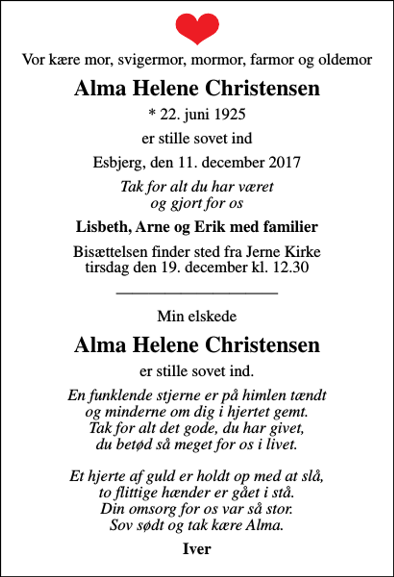 <p>Vor kære mor, svigermor, mormor, farmor og oldemor<br />Alma Helene Christensen<br />* 22. juni 1925<br />er stille sovet ind<br />Esbjerg, den 11. december 2017<br />Tak for alt du har været og gjort for os<br />Lisbeth, Arne og Erik med familier<br />Bisættelsen finder sted fra Jerne Kirke tirsdag den 19. december kl. 12.30<br />Min elskede<br />Alma Helene Christensen<br />er stille sovet ind.<br />En funklende stjerne er på himlen tændt og minderne om dig i hjertet gemt. Tak for alt det gode, du har givet, du betød så meget for os i livet. Et hjerte af guld er holdt op med at slå, to flittige hænder er gået i stå. Din omsorg for os var så stor. Sov sødt og tak kære Alma.<br />Iver</p>