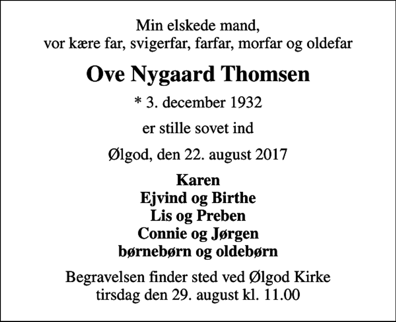 <p>Min elskede mand, vor kære far, svigerfar, farfar, morfar og oldefar<br />Ove Nygaard Thomsen<br />* 3. december 1932<br />er stille sovet ind<br />Ølgod, den 22. august 2017<br />Karen Ejvind og Birthe Lis og Preben Connie og Jørgen børnebørn og oldebørn<br />Begravelsen finder sted ved Ølgod Kirke tirsdag den 29. august kl. 11.00</p>