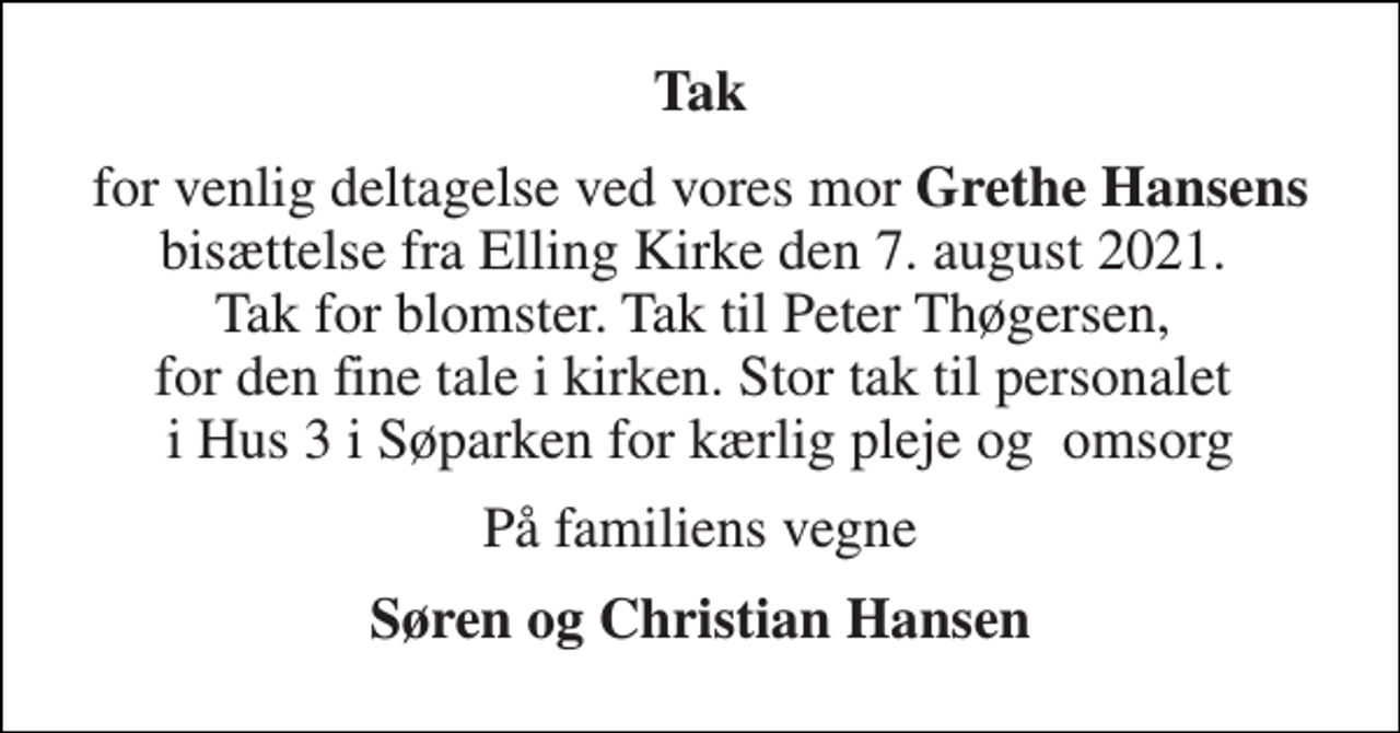 <p>Tak<br />for venlig deltagelse ved vores mor Grethe Hansens bisættelse fra Elling Kirke den 7. august 2021. Tak for blomster. Tak til Peter Thøgersen, for den fine tale i kirken. Stor tak til personalet i Hus 3 i Søparken for kærlig pleje og omsorg<br />På familiens vegne<br />Søren og Christian Hansen</p>