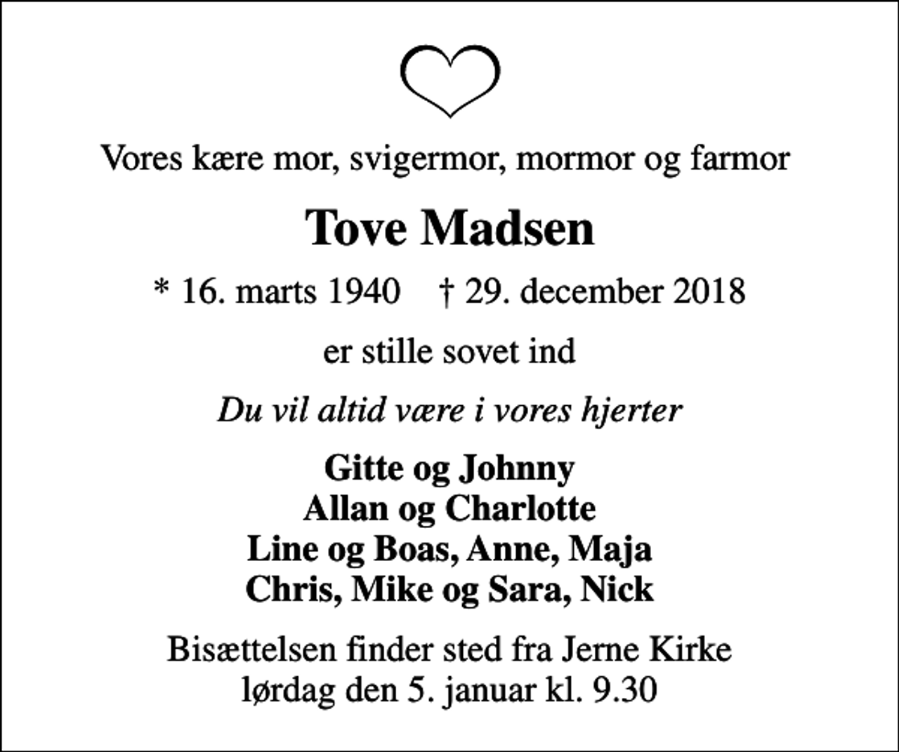 <p>Vores kære mor, svigermor, mormor og farmor<br />Tove Madsen<br />* 16. marts 1940 ✝ 29. december 2018<br />er stille sovet ind<br />Du vil altid være i vores hjerter<br />Gitte og Johnny Allan og Charlotte Line og Boas, Anne, Maja Chris, Mike og Sara, Nick<br />Bisættelsen finder sted fra Jerne Kirke lørdag den 5. januar kl. 9.30</p>