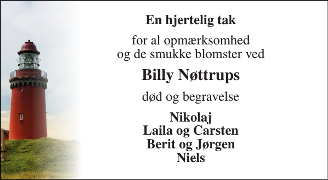 <p>En hjertelig tak<br />for al opmærksomhed og de smukke blomster ved<br />Billy Nøttrups<br />død og begravelse<br />Nikolaj Laila og Carsten Berit og Jørgen Niels</p>