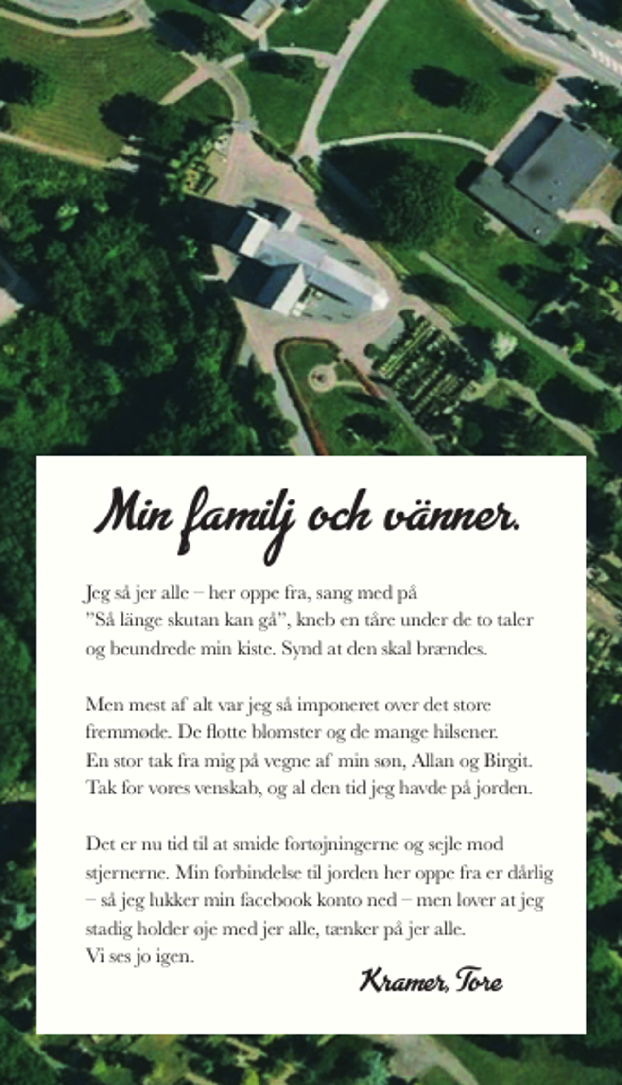 <p>Min familj och vänner.<br />Jeg så jer alle her oppe fra, sang med på Så länge skutan kan gå, kneb en tåre under de to taler og beundrede min kiste. Synd at den skal brændes.<br />Men mest af alt var jeg så imponeret over det store fremmøde. De flotte blomster og de mange hilsener. En stor tak fra mig på vegne af min søn, Allan og Birgit. Tak for vores venskab, og al den tid jeg havde på jorden.<br />Det er nu tid til at smide fortøjningerne og sejle mod stjernerne. Min forbindelse til jorden her oppe fra er dårlig så jeg lukker min facebook konto ned men lover at jeg stadig holder øje med jer alle, tænker på jer alle. Vi ses jo igen.<br />Kramer, Tore</p>