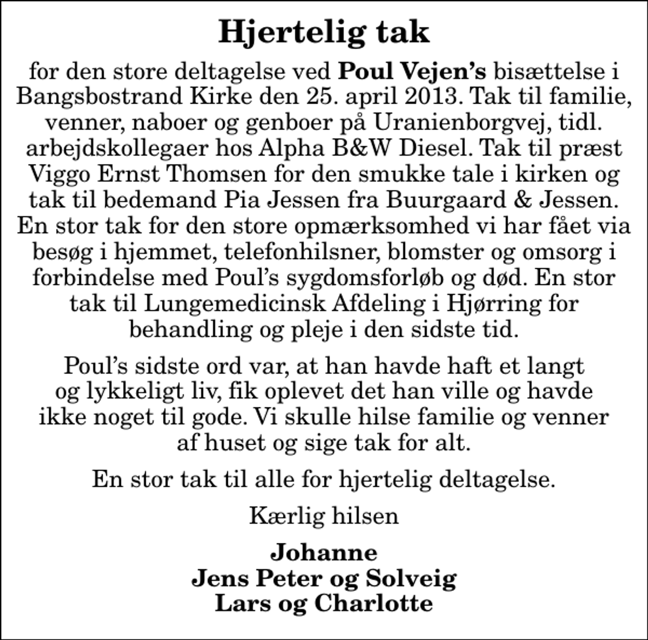 <p>Hjertelig tak<br />for den store deltagelse ved<em> Poul Vejens </em>bisættelse i Bangsbostrand Kirke den 25. april 2013. Tak til familie, venner, naboer og genboer på Uranienborgvej, tidl. arbejdskollegaer hos Alpha B&amp;W Diesel. Tak til præst Viggo Ernst Thomsen for den smukke tale i kirken og tak til bedemand Pia Jessen fra Buurgaard &amp; Jessen. En stor tak for den store opmærksomhed vi har fået via besøg i hjemmet, telefonhilsner, blomster og omsorg i forbindelse med Pouls sygdomsforløb og død. En stor tak til Lungemedicinsk Afdeling i Hjørring for behandling og pleje i den sidste tid.<br />Pouls sidste ord var, at han havde haft et langt og lykkeligt liv, fik oplevet det han ville og havde ikke noget til gode. Vi skulle hilse familie og venner af huset og sige tak for alt.<br />En stor tak til alle for hjertelig deltagelse.<br />Kærlig hilsen<br />Johanne Jens Peter og Solveig Lars og Charlotte</p>