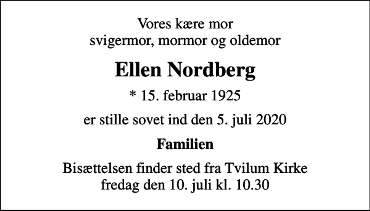 <p>Vores kære mor svigermor, mormor og oldemor<br />Ellen Nordberg<br />* 15. februar 1925<br />er stille sovet ind den 5. juli 2020<br />Familien<br />Bisættelsen finder sted fra Tvilum Kirke fredag den 10. juli kl. 10.30</p>