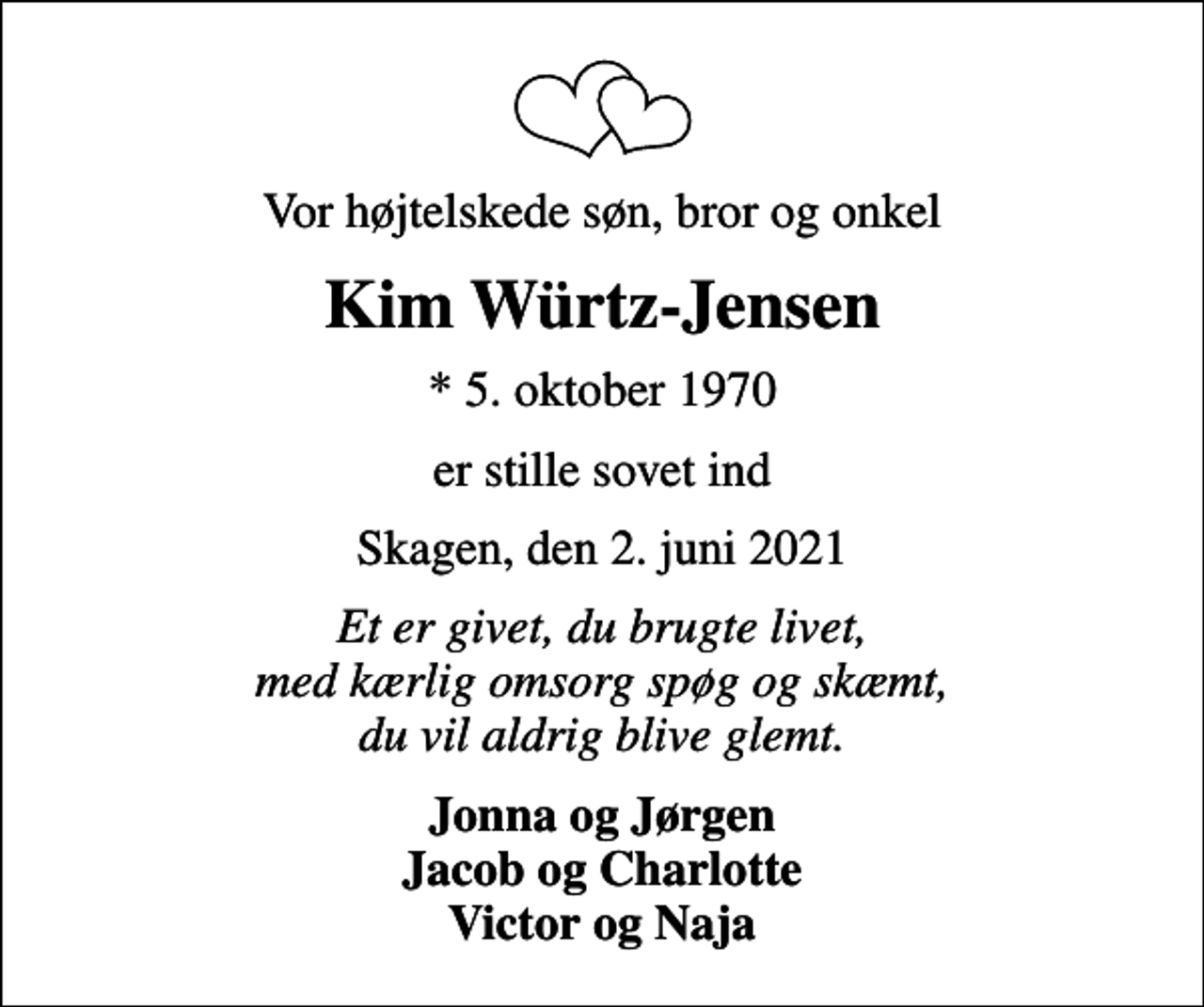 <p>Vor højtelskede søn, bror og onkel<br />Kim Würtz-Jensen<br />* 5. oktober 1970<br />er stille sovet ind<br />Skagen, den 2. juni 2021<br />Et er givet, du brugte livet, med kærlig omsorg spøg og skæmt, du vil aldrig blive glemt.<br />Jonna og Jørgen Jacob og Charlotte Victor og Naja</p>