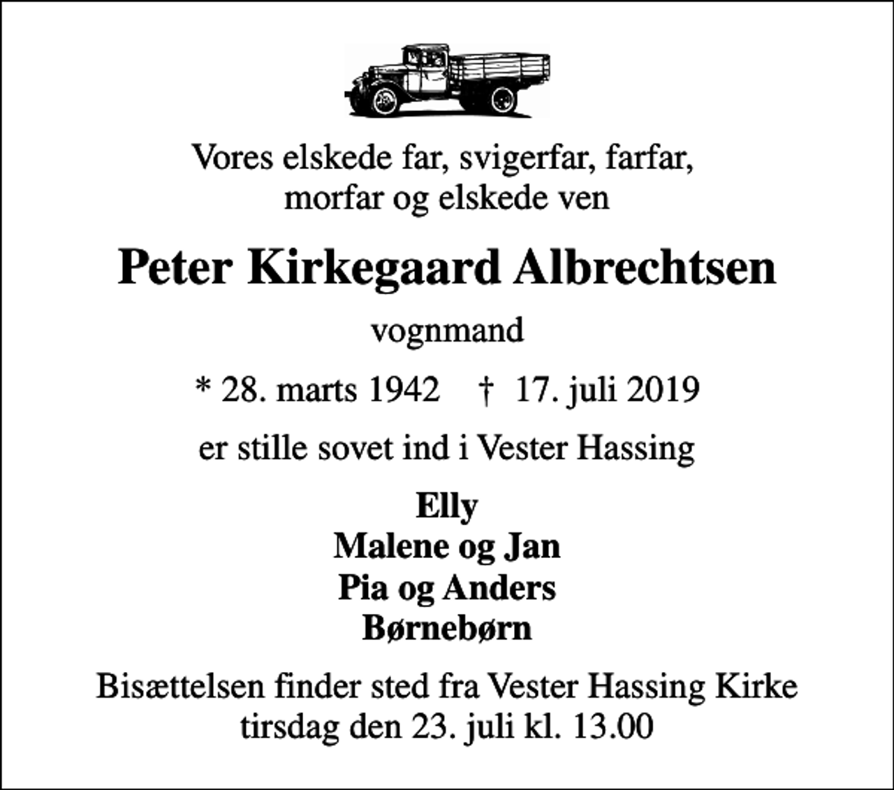 <p>Vores elskede far, svigerfar, farfar, morfar og elskede ven<br />Peter Kirkegaard Albrechtsen<br />vognmand<br />* 28. marts 1942 ✝ 17. juli 2019<br />er stille sovet ind i Vester Hassing<br />Elly Malene og Jan Pia og Anders Børnebørn<br />Bisættelsen finder sted fra Vester Hassing Kirke tirsdag den 23. juli kl. 13.00</p>