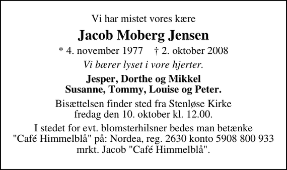 <p>Vi har mistet vores kære<br />Jacob Moberg Jensen<br />* 4. november 1977 ✝ 2. oktober 2008<br />Vi bærer lyset i vore hjerter.<br />Jesper, Dorthe og Mikkel Susanne, Tommy, Louise og Peter.<br />Bisættelsen finder sted fra Stenløse kirke fredag den 10. oktober kl. 12.00<br />I stedet for evt. blomsterhilsner bedes man betænke &quot;Café Himmelblå&quot; på: Nordea, reg. 2630 konto 5908 800 933 mrkt. Jacob &quot;Café Himmelblå&quot;.</p>