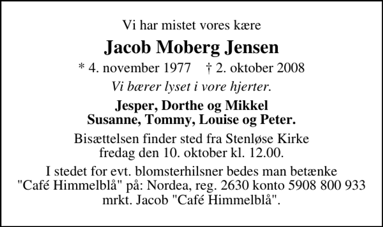 <p>Vi har mistet vores kære<br />Jacob Moberg Jensen<br />* 4. november 1977 ✝ 2. oktober 2008<br />Vi bærer lyset i vore hjerter.<br />Jesper, Dorthe og Mikkel Susanne, Tommy, Louise og Peter.<br />Bisættelsen finder sted fra Stenløse kirke fredag den 10. oktober kl. 12.00<br />I stedet for evt. blomsterhilsner bedes man betænke "Café Himmelblå" på: Nordea, reg. 2630 konto 5908 800 933 mrkt. Jacob "Café Himmelblå".</p>
