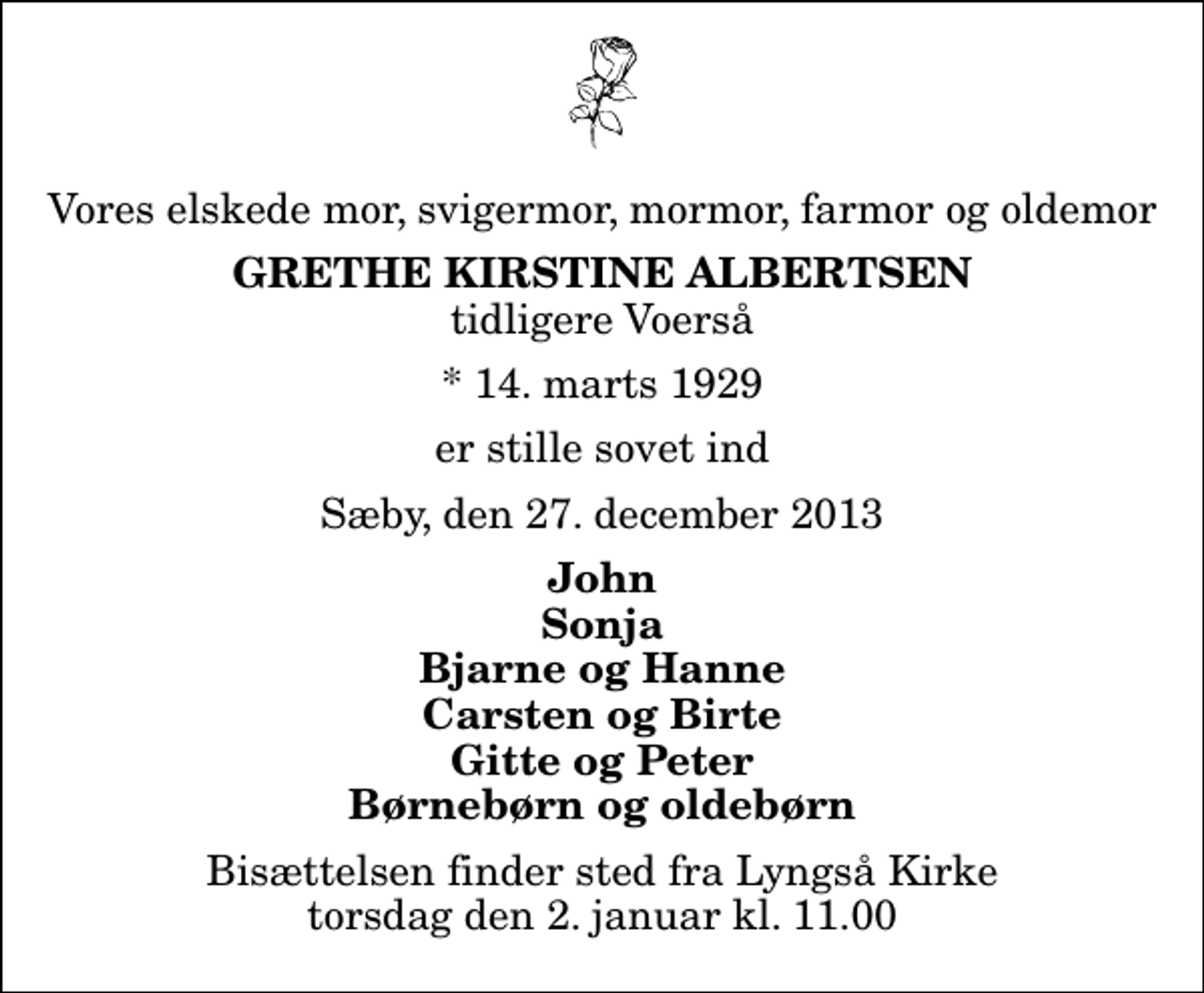 <p>Vores elskede mor, svigermor, mormor, farmor og oldemor<br />Grethe Kirstine Albertsen<br />tidligere Voerså<br />* 14. marts 1929<br />er stille sovet ind<br />Sæby, den 27. december 2013<br />John Sonja Bjarne og Hanne Carsten og Birte Gitte og Peter Børnebørn og oldebørn<br />Bisættelsen finder sted fra Lyngså Kirke torsdag den 2. januar kl. 11.00</p>