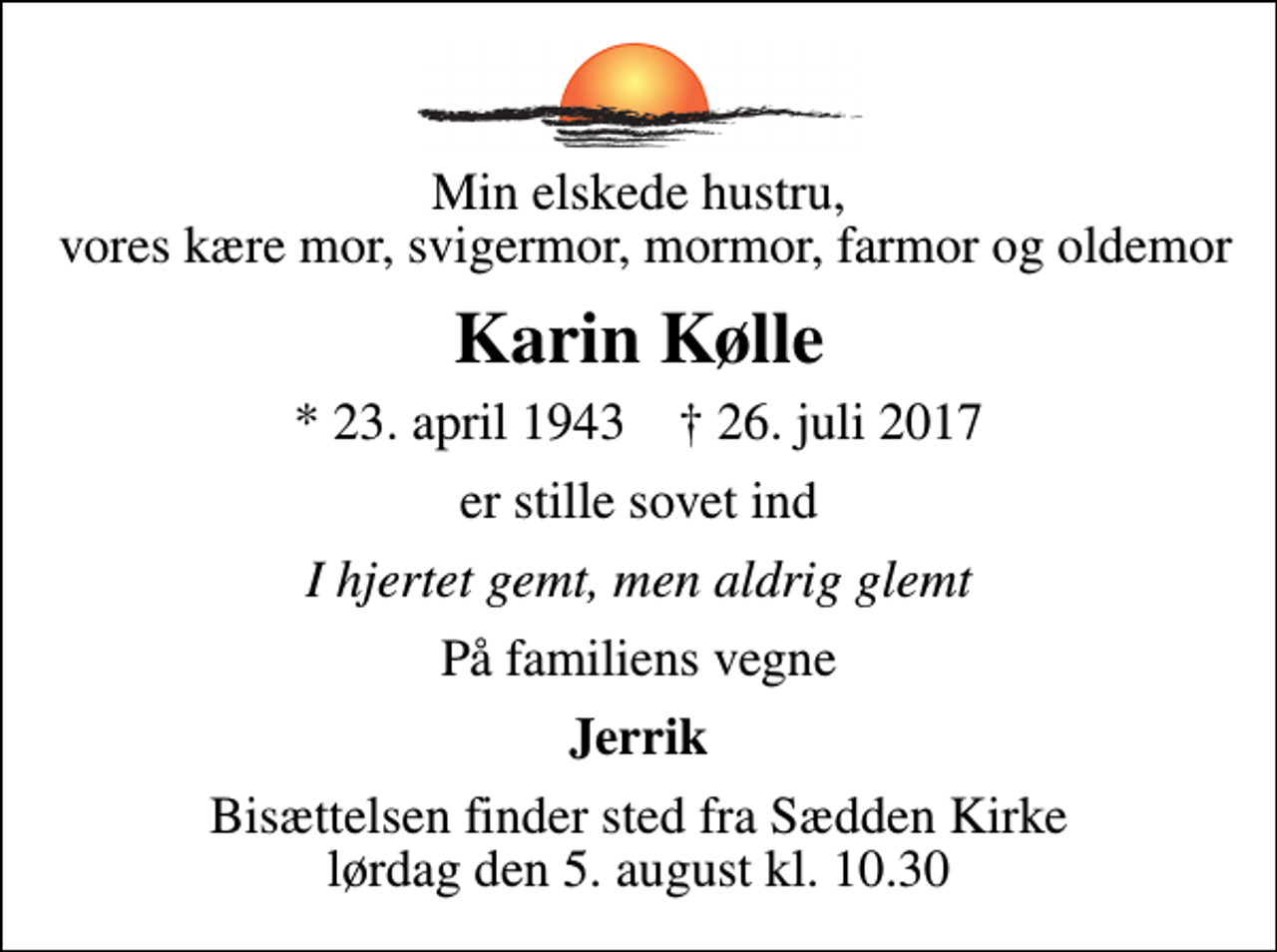 <p>Min elskede hustru, vores kære mor, svigermor, mormor, farmor og oldemor<br />Karin Kølle<br />* 23. april 1943 ✝ 26. juli 2017<br />er stille sovet ind<br />I hjertet gemt, men aldrig glemt<br />På familiens vegne<br />Jerrik<br />Bisættelsen finder sted fra Sædden Kirke lørdag den 5. august kl. 10.30</p>
